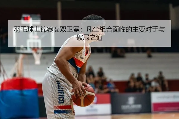 羽毛球世锦赛女双卫冕：凡尘组合面临的主要对手与破局之道